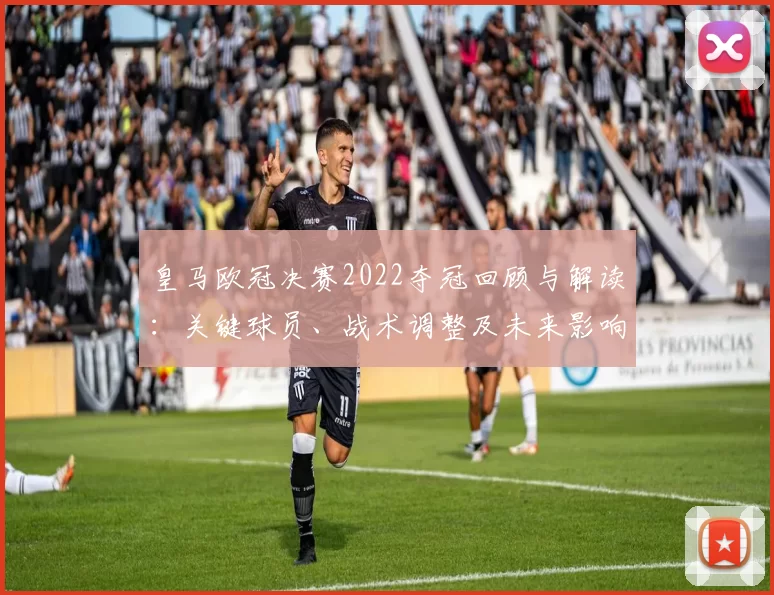 皇马欧冠决赛2022夺冠回顾与解读：关键球员、战术调整及未来影响