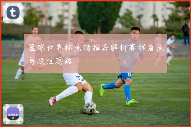 篮球世界杯竞猜推荐解析赛程看点与投注思路