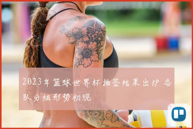 2023年篮球世界杯抽签结果出炉 各队分组形势初现