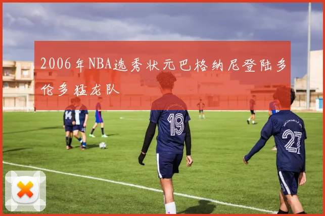 2006年NBA选秀状元巴格纳尼登陆多伦多猛龙队