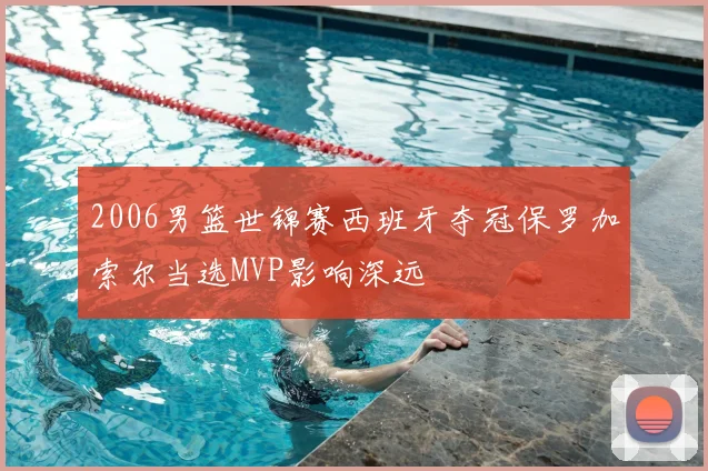 2006男篮世锦赛西班牙夺冠保罗加索尔当选MVP影响深远