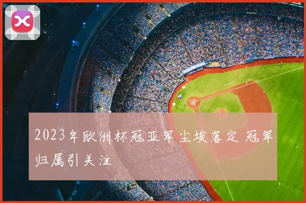 2023年欧洲杯冠亚军尘埃落定 冠军归属引关注